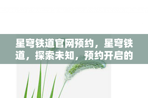 星穹铁道官网预约,星穹铁道,探索未知,预约开启的奇幻之旅 星穹铁道官网预约,星穹铁道,探索未知,预约开启的奇幻之旅