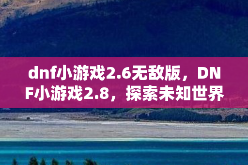dnf小游戏2.6无敌版,DNF小游戏2.8,探索未知世界的奇妙冒险 dnf小游戏2.6无敌版,DNF小游戏2.8,探索未知世界的奇妙冒险