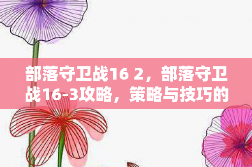部落守卫战16 2,部落守卫战16-3攻略,策略与技巧的完美结合 部落守卫战16 2,部落守卫战16-3攻略,策略与技巧的完美结合