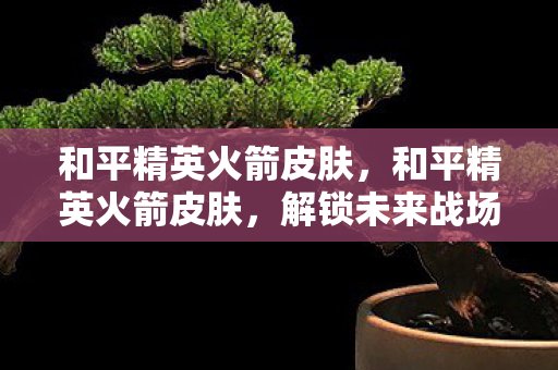 和平精英火箭皮肤,和平精英火箭皮肤,解锁未来战场的新潮流 和平精英火箭皮肤,和平精英火箭皮肤,解锁未来战场的新潮流