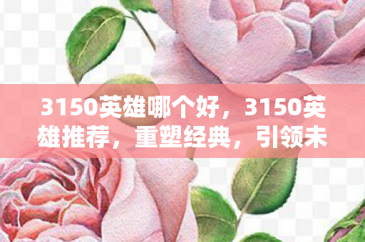 3150英雄哪个好，3150英雄推荐，重塑经典，引领未来