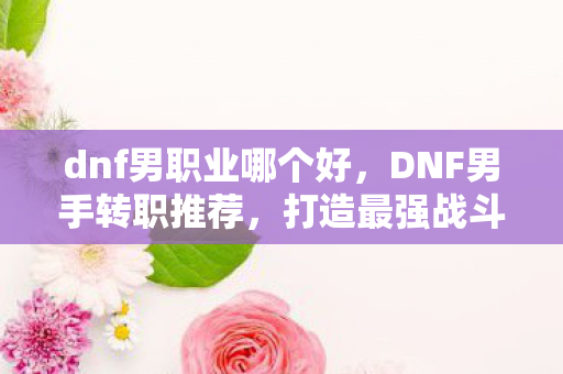dnf男职业哪个好,DNF男手转职推荐,打造最强战斗力的职业选择 dnf男职业哪个好,DNF男手转职推荐,打造最强战斗力的职业选择