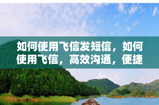 如何使用飞信发短信，如何使用飞信，高效沟通，便捷办公