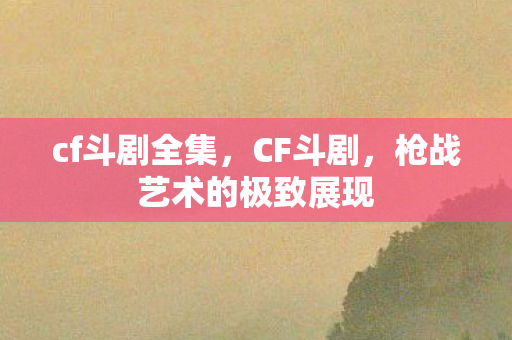 cf斗剧全集,CF斗剧,枪战艺术的极致展现 cf斗剧全集,CF斗剧,枪战艺术的极致展现