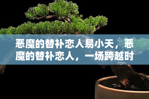 恶魔的替补恋人易小天,恶魔的替补恋人,一场跨越时空的浪漫冒险 恶魔的替补恋人易小天,恶魔的替补恋人,一场跨越时空的浪漫冒险