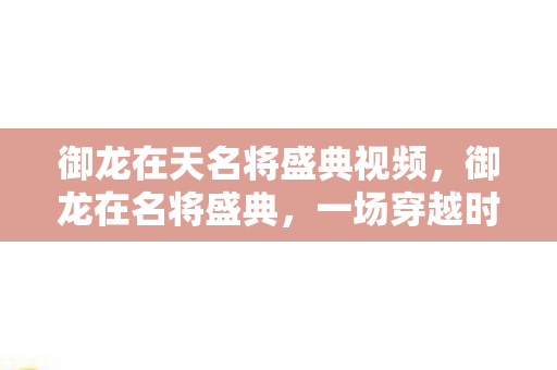 御龙在天名将盛典视频，御龙在名将盛典，一场穿越时空的荣耀之旅