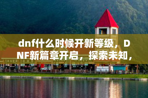 dnf什么时候开新等级，DNF新篇章开启，探索未知，挑战极限
