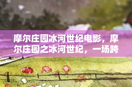 摩尔庄园冰河世纪电影，摩尔庄园之冰河世纪，一场跨越时空的冒险