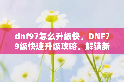 dnf97怎么升级快，DNF79级快速升级攻略，解锁新世界的钥匙