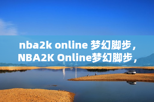 nba2k online 梦幻脚步，NBA2K Online梦幻脚步，从街头到职业，篮球艺术的极致展现