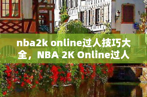 nba2k online过人技巧大全，NBA 2K Online过人技巧解析与教学