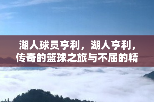 湖人球员亨利，湖人亨利，传奇的篮球之旅与不屈的精神象征