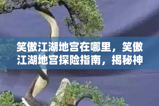 笑傲江湖地宫在哪里，笑傲江湖地宫探险指南，揭秘神秘地宫的入口与路径