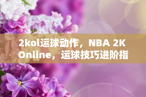 2kol运球动作，NBA 2K Online，运球技巧进阶指南