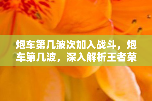 炮车第几波次加入战斗，炮车第几波，深入解析王者荣耀中的关键节奏点