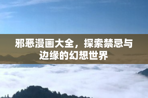 邪恶漫画大全，探索禁忌与边缘的幻想世界