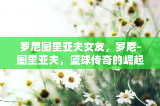 罗尼图里亚夫女友，罗尼-图里亚夫，篮球传奇的崛起与坚韧不拔的精神力量