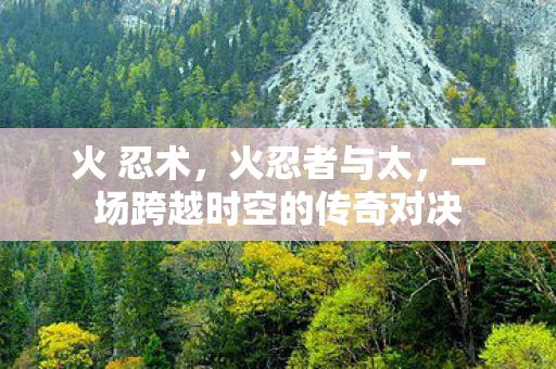火 忍术，火忍者与太，一场跨越时空的传奇对决