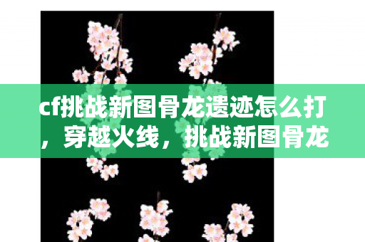 cf挑战新图骨龙遗迹怎么打图片