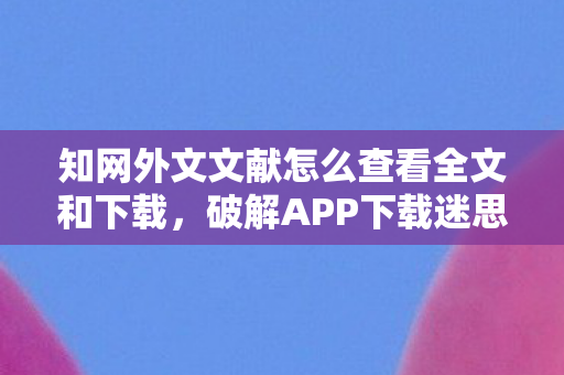 知网外文文献怎么查看全文和下载，破解APP下载迷思，如何在正规渠道找到优质应用