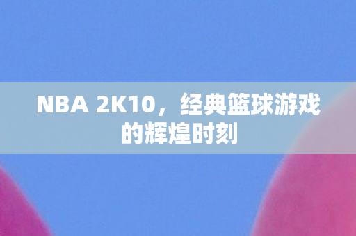 NBA 2K10，经典篮球游戏的辉煌时刻