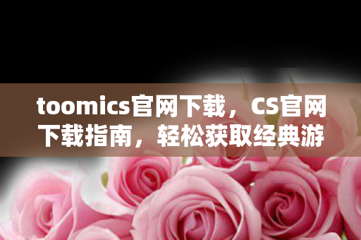 toomics官网下载，CS官网下载指南，轻松获取经典游戏客户端