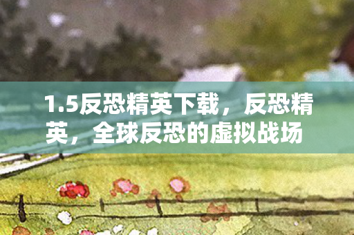 1.5反恐精英下载，反恐精英，全球反恐的虚拟战场 1.6版本下载攻略