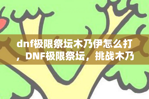 dnf极限祭坛木乃伊怎么打，DNF极限祭坛，挑战木乃伊的终极试炼