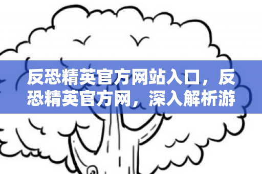 反恐精英官方网站入口，反恐精英官方网，深入解析游戏魅力与最新动态
