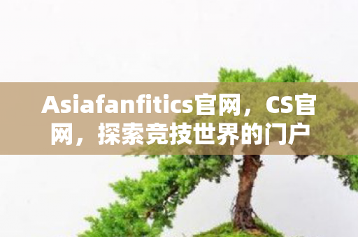 Asiafanfitics官网，CS官网，探索竞技世界的门户
