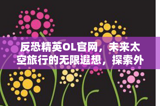 反恐精英OL官网，未来太空旅行的无限遐想，探索外太空的奇幻之旅