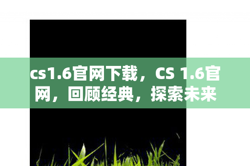 cs1.6官网下载，CS 1.6官网，回顾经典，探索未来