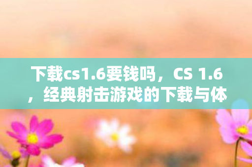 下载cs1.6要钱吗，CS 1.6，经典射击游戏的下载与体验