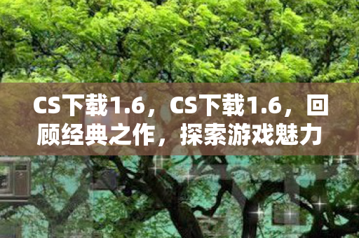 CS下载1.6，CS下载1.6，回顾经典之作，探索游戏魅力