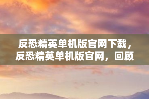 反恐精英单机版官网下载，反恐精英单机版官网，回顾经典游戏与探索未来趋势