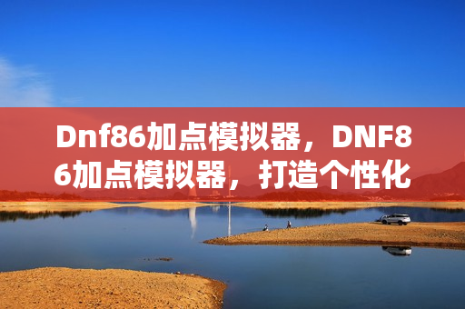 Dnf86加点模拟器，DNF86加点模拟器，打造个性化角色，提升战斗效率
