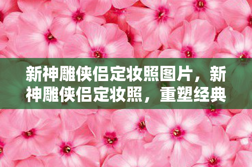 新神雕侠侣定妆照图片，新神雕侠侣定妆照，重塑经典，再现武侠之魂