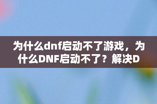 为什么dnf启动不了游戏，为什么DNF启动不了？解决DNF启动问题的全面指南