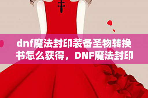 dnf魔法封印装备圣物转换书怎么获得，DNF魔法封印装备圣物转换书，解锁全新战斗体验