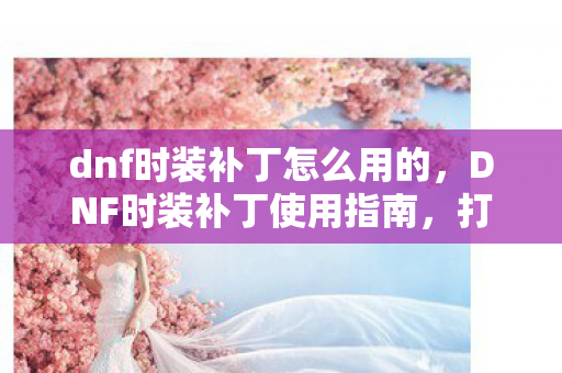 dnf时装补丁怎么用的，DNF时装补丁使用指南，打造个性化角色外观