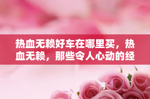 热血无赖好车在哪里买，热血无赖，那些令人心动的经典好车