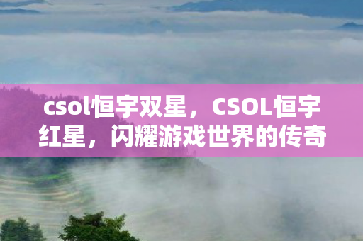 csol恒宇双星，CSOL恒宇红星，闪耀游戏世界的传奇之星