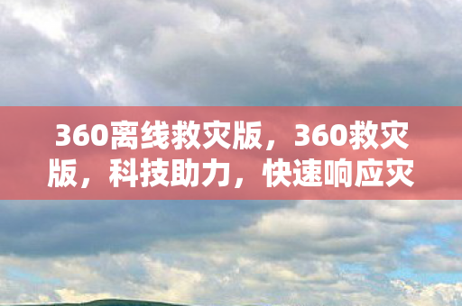 360离线救灾版，360救灾版，科技助力，快速响应灾害救援