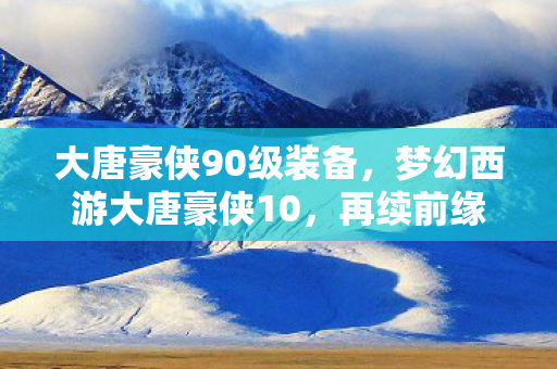 大唐豪侠90级装备，梦幻西游大唐豪侠10，再续前缘，共赴江湖