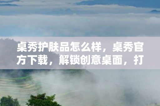 桌秀护肤品怎么样，桌秀官方下载，解锁创意桌面，打造个性化电脑空间