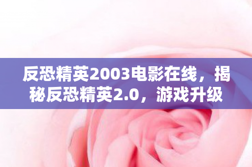 反恐精英2003电影在线，揭秘反恐精英2.0，游戏升级背后的故事