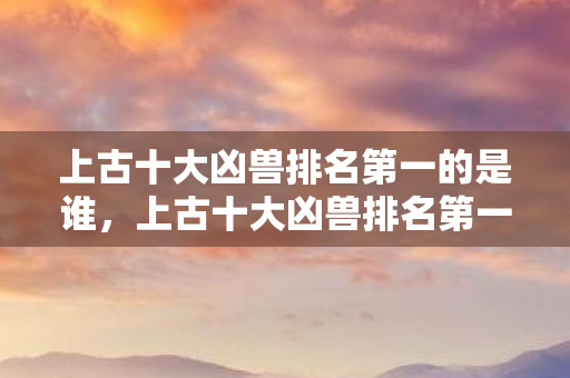 上古十大凶兽排名第一的是谁图片