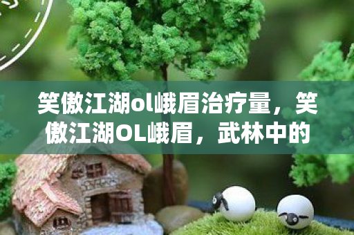 笑傲江湖ol峨眉治疗量，笑傲江湖OL峨眉，武林中的仙子传奇