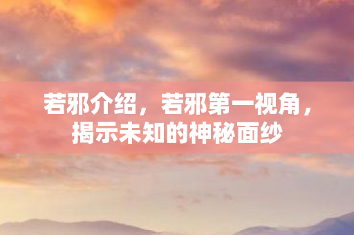 若邪介绍，若邪第一视角，揭示未知的神秘面纱