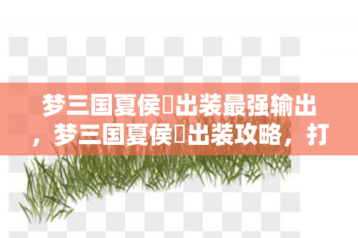 梦三国夏侯惇出装最强输出，梦三国夏侯惇出装攻略，打造无敌战场战神